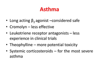 Asthma
• Long acting β2 agonist –considered safe
• Cromolyn – less effective
• Leukotriene receptor antagonists – less
experience in clinical trials
• Theophylline – more potential toxicity
• Systemic corticosteroids – for the most severe
asthma
 