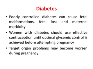 Diabetes
• Poorly controlled diabetes can cause fetal
malformations, fetal loss and maternal
morbidity
• Women with diabetes should use effective
contraception until optimal glycemic control is
achieved before attempting pregnancy
• Target organ problems may become worsen
during pregnancy
 