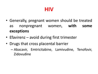 HIV
• Generally, pregnant women should be treated
as nonpregnant women, with some
exceptions
• Efavirenz – avoid during first trimester
• Drugs that cross placental barrier
– Abacavir, Emtricitabine, Lamivudine, Tenofovir,
Zidovudine
 