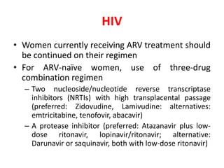 HIV
• Women currently receiving ARV treatment should
be continued on their regimen
• For ARV-naïve women, use of three-drug
combination regimen
– Two nucleoside/nucleotide reverse transcriptase
inhibitors (NRTIs) with high transplacental passage
(preferred: Zidovudine, Lamivudine: alternatives:
emtricitabine, tenofovir, abacavir)
– A protease inhibitor (preferred: Atazanavir plus low-
dose ritonavir, lopinavir/ritonavir; alternative:
Darunavir or saquinavir, both with low-dose ritonavir)
 