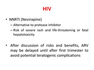 HIV
• NNRTI (Nevirapine)
– Alternative to protease inhibitor
– Risk of severe rash and life-threatening or fatal
hepatotoxicity
• After discussion of risks and benefits, ARV
may be delayed until after first trimester to
avoid potential teratogenic complications
 