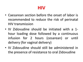 HIV
• Caesarean section before the onset of labor is
recommended to reduce the risk of perinatal
HIV transmission
• IV Zidovudine should be initiated with a 1-
hour loading dose followed by a continuous
infusion for 2 hours (cesarean) or until
delivery (for vaginal delivery)
• IV Zidovudine should still be administered in
the presence of resistance to oral Zidovudine
 