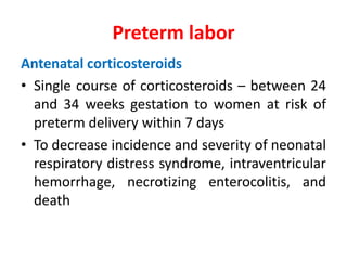 Preterm labor
Antenatal corticosteroids
• Single course of corticosteroids – between 24
and 34 weeks gestation to women at risk of
preterm delivery within 7 days
• To decrease incidence and severity of neonatal
respiratory distress syndrome, intraventricular
hemorrhage, necrotizing enterocolitis, and
death
 