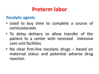 Tocolytic agents
• Used to buy time to complete a course of
corticosteroids
• To delay delivery to allow transfer of the
patient to a center with neonatal intensive
care unit facilities
• No clear first-line tocolytic drugs – based on
maternal status and potential adverse drug
reaction
Preterm labor
 