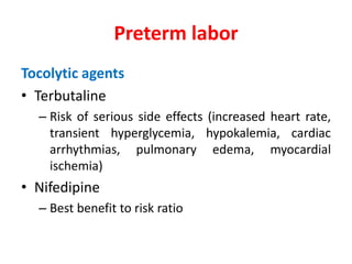 Tocolytic agents
• Terbutaline
– Risk of serious side effects (increased heart rate,
transient hyperglycemia, hypokalemia, cardiac
arrhythmias, pulmonary edema, myocardial
ischemia)
• Nifedipine
– Best benefit to risk ratio
Preterm labor
 