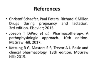 References
• Christof Schaefer, Paul Peters, Richard K Miller.
Drugs during pregnancy and lactation.
3rd edition. Elsevier; 2015.
• Joseph T DiPiro et al., Pharmacotherapy, A
pathophysiologic approach. 10th edition.
McGraw Hill; 2017.
• Katzung B G, Masters S B, Trevor A J. Basic and
clinical pharmacology. 13th edition. McGraw
Hill; 2015.
 
