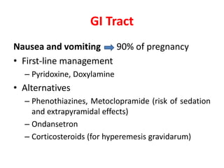 GI Tract
Nausea and vomiting 90% of pregnancy
• First-line management
– Pyridoxine, Doxylamine
• Alternatives
– Phenothiazines, Metoclopramide (risk of sedation
and extrapyramidal effects)
– Ondansetron
– Corticosteroids (for hyperemesis gravidarum)
 