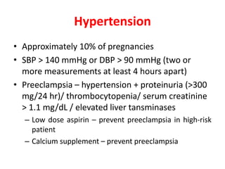 Hypertension
• Approximately 10% of pregnancies
• SBP > 140 mmHg or DBP > 90 mmHg (two or
more measurements at least 4 hours apart)
• Preeclampsia – hypertension + proteinuria (>300
mg/24 hr)/ thrombocytopenia/ serum creatinine
> 1.1 mg/dL / elevated liver tansminases
– Low dose aspirin – prevent preeclampsia in high-risk
patient
– Calcium supplement – prevent preeclampsia
 