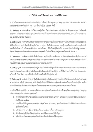 งานพัฒนาบริการและเภสัชสนเทศ (DIS) กลุ่มงานเภสัชกรรม โรงพยาบาลพัทลุง โทร.1311
หน้า | 1
การใช้ยาในสตรีมีครรภ์และมารดาที่ให้นมบุตร
ประเทศไทยจัดกลุ่มยาตามความปลอดภัยต่อทารกในครรภ์ (Pregnancy Category) ตามการแบ่งขององค์การอาหาร
และยา ประเทศสหรัฐอเมริกา (US FDA) ซึ่งแบ่งเป็น 5 ประเภท ดังนี้
1. Category A: จากการศึกษาการใช้ยาในหญิงมีครรภ์ไตรมาสแรก พบว่ายาไม่มีความเสี่ยงต่อการเกิดความผิดปกติ
ของทารกในครรภ์ (และไม่มีหลักฐานแสดงว่ามีความเสี่ยงต่อการเกิดความผิดปกติของทารกในครรภ์ เมื่อมีการใช้ยาใน
หญิงมีครรภ์ไตรมาสที่ 2 และ 3)
2. Category B: จากการศึกษาในสัตว์ทดลอง พบว่ายาไม่มีความเสี่ยงต่อการเกิดความผิดปกติของตัวอ่อนในครรภ์ แต่
ไม่มีการศึกษาการใช้ยาในหญิงมีครรภ์ หรือจากการศึกษาในสัตว์ทดลอง พบว่ายามีความเสี่ยงต่อการเกิดความผิดปกติ
ของตัวอ่อนในครรภ์ แต่ไม่พบผลดังกล่าวจากการศึกษาการใช้ยาในหญิงมีครรภ์ไตรมาสแรก (และไม่มีหลักฐานแสดงว่า
มีความเสี่ยงต่อการเกิดความผิดปกติของทารกในครรภ์ เมื่อมีการใช้ยาในหญิงมีครรภ์ไตรมาสที่ 2 และ 3)
3. Category C: การศึกษาการใช้ยาในสัตว์ทดลอง พบว่ายามีความเสี่ยงต่อการเกิดความผิดปกติของตัวอ่อนในครรภ์
แต่ไม่มีการศึกษาการใช้ยาในหญิงมีครรภ์ หรือไม่มีรายงานการศึกษาการใช้ยาในหญิงมีครรภ์และสัตว์ทดลอง การใช้ยา
กลุ่มนี้ให้คานึงถึงประโยชน์และความเสี่ยงของยาต่อทารกในครรภ์
4. Category D: การศึกษาการใช้ยาในหญิงมีครรภ์ พบว่ามีหลักฐานที่แสดงว่ายามีความเสี่ยงต่อการเกิดความผิดปกติ
ของทารกในครรภ์ แต่อาจมีความจาเป็นต้องใช้ยาในระหว่างตั้งครรภ์ (เช่น ยาที่ใช้ในภาวะช่วยชีวิต-life-threatening
หรือยาที่ใช้รักษาโรคที่รุนแรงซึ่งไม่มียาอื่นที่ปลอดภัยหรือมีประสิทธิภาพ)
5. Category X: การศึกษาการใช้ยาในสัตว์ทดลองหรือหญิงมีครรภ์ พบว่ายาทาให้เกิดความผิดปกติของตัวอ่อนและ
ทารกในครรภ์ หรือมีรายงานจากการใช้ยาในหญิงมีครรภ์ทาให้เกิดความผิดปกติของทารกในครรภ์ยากลุ่มนี้มีความเสี่ยง
มากกว่าประโยชน์ที่ได้รับจากการใช้ยา ดังนั้นจึงจัดเป็นยาที่ห้ามใช้ในหญิงมีครรภ์ หรือกาลังจะตั้งครรภ์
การเลือกใช้ยาในสตรีมีครรภ์ นอกจากพิจารณาความปลอดภัยของยาต่อทารกในครรภ์ตาม Pregnancy Category
แล้ว อาจต้องคานึงถึงหลักการ ดังต่อไปนี้
1. ควรเลือกวิธีการรักษาโดยไม่ใช้ยาก่อน ถ้าไม่ได้ผลจึงพิจารณาใช้ยา แต่ควรควบคู่ไปกับการรักษาโดยไม่ใช้ยา
เพื่อใช้ยาให้น้อยที่สุด
2. เลือกใช้ยาที่มีข้อมูลความปลอดภัยมากที่สุด โดยประเมินระหว่างประโยชน์ของยาที่จะได้รับกับความเสี่ยงของ
ยาต่อทารกในครรภ์
3. หลีกเลี่ยงการใช้ยาหรือใช้ยาให้น้อยที่สุดในระหว่างการตั้งครรภ์ไตรมาสแรก
4. ใช้ยาในขนาดต่าที่สุดที่ให้ผลการรักษา และใช้ในระยะเวลาที่สั้นที่สุด
5. หลีกเลี่ยงการใช้ยาหลายชนิดพร้อมกัน รวมทั้งหลีกเลี่ยงการใช้ยาสูตรผสม
 