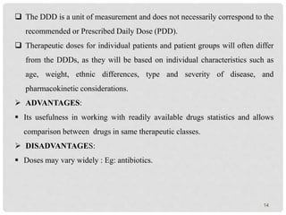 14
 The DDD is a unit of measurement and does not necessarily correspond to the
recommended or Prescribed Daily Dose (PDD).
 Therapeutic doses for individual patients and patient groups will often differ
from the DDDs, as they will be based on individual characteristics such as
age, weight, ethnic differences, type and severity of disease, and
pharmacokinetic considerations.
 ADVANTAGES:
 Its usefulness in working with readily available drugs statistics and allows
comparison between drugs in same therapeutic classes.
 DISADVANTAGES:
 Doses may vary widely : Eg: antibiotics.
 