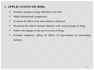 15
 APPLICATIONS OF DDDs
 Examine changes in drug utilization over time
 Make International comparisons
 Evaluate the effect of an intervention on drug use
 Document the relative therapy intensity with various groups of drugs
 Follow the changes in the use of a class of drugs
 Evaluate regulatory effects & effects of interventions on prescribing
patterns.
 