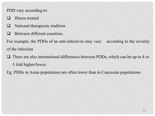 17
PDD vary according to:
 Illness treated
 National therapeutic tradition
 Between different countries.
For example, the PDDs of an anti-infectives may vary according to the severity
of the infection
 There are also international differences between PDDs, which can be up to 4 or
5 fold higher/lower.
Eg: PDDs in Asian populations are often lower than in Caucasian populations.
 