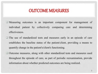 OUTCOME MEASURES
 Measuring outcomes is an important component for management of
individual patient by collectively comparing care and determining
effectiveness.
 The use of standardized tests and measures early in an episode of care
establishes the baseline status of the patient/client, providing a means to
quantify change in the patient's/client's functioning.
 Outcome measures, along with other standardized tests and measures used
throughout the episode of care, as part of periodic reexamination, provide
information about whether predicted outcomes are being realized.
2
 