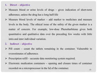 20
1. Direct – objective
 Measure blood or urine levels of drugs – gives indication of short-term
adherence, unless the drug has a long half-life
 Measure blood levels of marker – add marker to medicines and measure
levels in the body. The ethical issue of the safety of the given marker is a
matter of concern. For example, low-dose Phenobarbitone gives both
quantitative and qualitative data over the preceding few weeks with little
intra and inter individual variation.
2. Indirect – objective
 Pill count – count the tablets remaining in the container. Vulnerable to
overestimates of adherence.
 Prescription refill – accurate data monitoring system required.
 Electronic medication containers – opening and closure times of container
recorded on a microprocessor in the lid of the container.
 