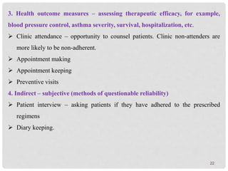 22
3. Health outcome measures – assessing therapeutic efficacy, for example,
blood pressure control, asthma severity, survival, hospitalization, etc.
 Clinic attendance – opportunity to counsel patients. Clinic non-attenders are
more likely to be non-adherent.
 Appointment making
 Appointment keeping
 Preventive visits
4. Indirect – subjective (methods of questionable reliability)
 Patient interview – asking patients if they have adhered to the prescribed
regimens
 Diary keeping.
 