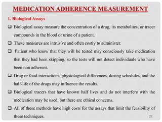 23
MEDICATION ADHERENCE MEASUREMENT
1. Biological Assays
 Biological assay measure the concentration of a drug, its metabolites, or tracer
compounds in the blood or urine of a patient.
 These measures are intrusive and often costly to administer.
 Patient who know that they will be tested may consciously take medication
that they had been skipping, so the tests will not detect individuals who have
been non adherent.
 Drug or food interactions, physiological differences, dosing schedules, and the
half-life of the drugs may influence the results.
 Biological tracers that have known half lives and do not interfere with the
medication may be used, but there are ethical concerns.
 All of these methods have high costs for the assays that limit the feasibility of
these techniques.
 