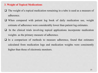 25
3. Weight of Topical Medications
 The weight of a topical medication remaining in a tube is used as a measure of
adherence.
 When compared with patient log book of daily medication use, weight
estimate of adherence were considerably lower than patient log estimates.
 In the clinical trials involving topical applications incorporate medication
weights as the primary measure of adherence.
 In a comparison of methods to measure adherence, found that estimates
calculated from medication logs and medication weights were consistently
higher than those of electronic monitors.
 