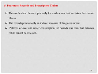 28
5. Pharmacy Records and Prescription Claims
 This method can be used primarily for medications that are taken for chronic
illness.
 The records provide only an indirect measure of drugs consumed.
 Patterns of over and under consumption for periods less than that between
refills cannot be assessed.
 
