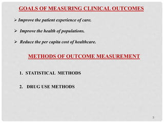 GOALS OF MEASURING CLINICAL OUTCOMES
 Improve the patient experience of care.
 Improve the health of populations.
 Reduce the per capita cost of healthcare.
METHODS OF OUTCOME MEASUREMENT
1. STATISTICAL METHODS
2. DRUG USE METHODS
3
 