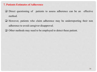 30
7. Patients Estimates of Adherence
 Direct questioning of patients to assess adherence can be an effective
method.
 However, patients who claim adherence may be underreporting their non
adherence to avoid caregiver disapproval.
 Other methods may need to be employed to detect these patient.
 
