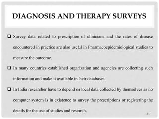 DIAGNOSIS AND THERAPY SURVEYS
31
 Survey data related to prescription of clinicians and the rates of disease
encountered in practice are also useful in Pharmacoepidemiological studies to
measure the outcome.
 In many countries established organization and agencies are collecting such
information and make it available in their databases.
 In India researcher have to depend on local data collected by themselves as no
computer system is in existence to survey the prescriptions or registering the
details for the use of studies and research.
 