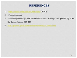 32
REFERENCES
1. https://www.who.int/tools/atc-ddd-toolkit (WHO)
2. Pharmdguru.com
3. Pharmacoepidemiology and Pharmacoeconomics: Concepts and practice by K.G
Ravikumar, Page no :113- 117.
4. https://gsravani.gitlab.io/pharmdnotes/monetary%20units.html
 
