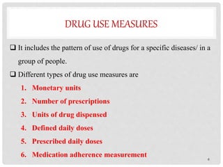 DRUG USE MEASURES
 It includes the pattern of use of drugs for a specific diseases/ in a
group of people.
 Different types of drug use measures are
1. Monetary units
2. Number of prescriptions
3. Units of drug dispensed
4. Defined daily doses
5. Prescribed daily doses
6. Medication adherence measurement 4
 