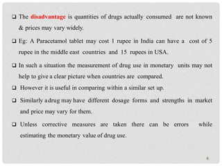  The disadvantage is quantities of drugs actually consumed are not known
& prices may vary widely.
 Eg: A Paracetamol tablet may cost 1 rupee in India can have a cost of 5
rupee in the middle east countries and 15 rupees in USA.
 In such a situation the measurement of drug use in monetary units may not
help to give a clear picture when countries are compared.
 However it is useful in comparing within a similar set up.
 Similarly adrug may have different dosage forms and strengths in market
and price may vary for them.
 Unless corrective measures are taken there can be errors while
estimating the monetary value of drug use.
6
 