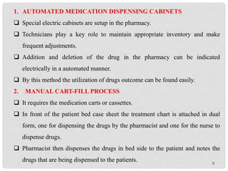 9
1. AUTOMATED MEDICATION DISPENSING CABINETS
 Special electric cabinets are setup in the pharmacy.
 Technicians play a key role to maintain appropriate inventory and make
frequent adjustments.
 Addition and deletion of the drug in the pharmacy can be indicated
electrically in a automated manner.
 By this method the utilization of drugs outcome can be found easily.
2. MANUAL CART-FILL PROCESS
 It requires the medication carts or cassettes.
 In front of the patient bed case sheet the treatment chart is attached in dual
form, one for dispensing the drugs by the pharmacist and one for the nurse to
dispense drugs.
 Pharmacist then dispenses the drugs in bed side to the patient and notes the
drugs that are being dispensed to the patients.
 