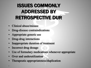 ISSUES COMMONLY
ADDRESSED BY
RETROSPECTIVE DUR
• Clinical abuse/misuse
• Drug-disease contraindications
• Appropriate generic use
• Drug-drug interactions
• Inappropriate duration of treatment
• Incorrect drug dosage
• Use of formulary medications whenever appropriate
• Over and underutilization
• Therapeutic appropriateness/duplication
.
 