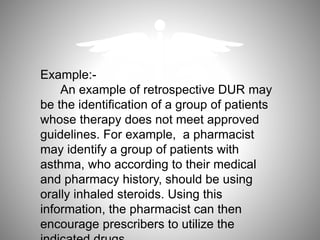 Example:-
An example of retrospective DUR may
be the identification of a group of patients
whose therapy does not meet approved
guidelines. For example, a pharmacist
may identify a group of patients with
asthma, who according to their medical
and pharmacy history, should be using
orally inhaled steroids. Using this
information, the pharmacist can then
encourage prescribers to utilize the
 