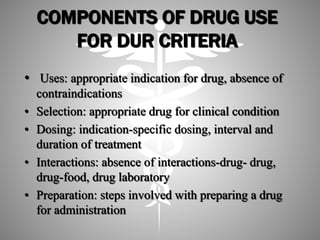 COMPONENTS OF DRUG USE
FOR DUR CRITERIA
• Uses: appropriate indication for drug, absence of
contraindications
• Selection: appropriate drug for clinical condition
• Dosing: indication-specific dosing, interval and
duration of treatment
• Interactions: absence of interactions-drug- drug,
drug-food, drug laboratory
• Preparation: steps involved with preparing a drug
for administration
 