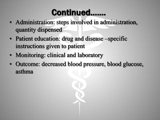Continued…….
• Administration: steps involved in administration,
quantity dispensed
• Patient education: drug and disease –specific
instructions given to patient
• Monitoring: clinical and laboratory
• Outcome: decreased blood pressure, blood glucose,
asthma
 