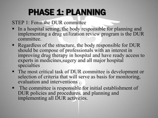 PHASE 1: PLANNING
STEP 1: Form the DUR committee
 In a hospital setting, the body responsible for planning and
implementing a drug utilization review program is the DUR
committee.
 Regardless of the structure, the body responsible for DUR
should be compose of professionals with an interest in
improving drug therapy in hospital and have ready access to
experts in medicines,sugery and all major hospital
specialties
 The most critical task of DUR committee is development or
selection of criteria that will serve as basis for monitoring,
evaluation and interventions .
 The committee is responsible for initial establishment of
DUR policies and procedures, and planning and
implementing all DUR activities.
 
