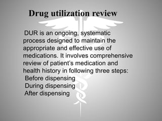 DUR is an ongoing, systematic
process designed to maintain the
appropriate and effective use of
medications. It involves comprehensive
review of patient’s medication and
health history in following three steps:
Before dispensing
During dispensing
After dispensing
Drug utilization review
 