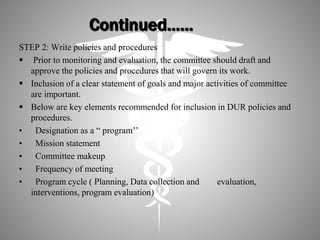 Continued……
STEP 2: Write policies and procedures
 Prior to monitoring and evaluation, the committee should draft and
approve the policies and procedures that will govern its work.
 Inclusion of a clear statement of goals and major activities of committee
are important.
 Below are key elements recommended for inclusion in DUR policies and
procedures.
• Designation as a “ program’’
• Mission statement
• Committee makeup
• Frequency of meeting
• Program cycle ( Planning, Data collection and evaluation,
interventions, program evaluation)
 