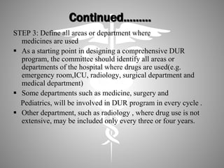 Continued………
STEP 3: Define all areas or department where
medicines are used
 As a starting point in designing a comprehensive DUR
program, the committee should identify all areas or
departments of the hospital where drugs are used(e.g.
emergency room,ICU, radiology, surgical department and
medical department)
 Some departments such as medicine, surgery and
Pediatrics, will be involved in DUR program in every cycle .
 Other department, such as radiology , where drug use is not
extensive, may be included only every three or four years.
 
