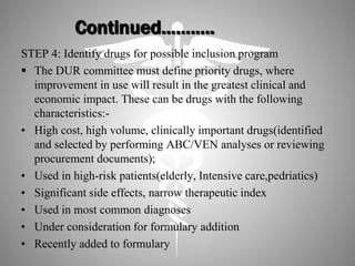 Continued………..
STEP 4: Identify drugs for possible inclusion program
 The DUR committee must define priority drugs, where
improvement in use will result in the greatest clinical and
economic impact. These can be drugs with the following
characteristics:-
• High cost, high volume, clinically important drugs(identified
and selected by performing ABC/VEN analyses or reviewing
procurement documents);
• Used in high-risk patients(elderly, Intensive care,pedriatics)
• Significant side effects, narrow therapeutic index
• Used in most common diagnoses
• Under consideration for formulary addition
• Recently added to formulary
 