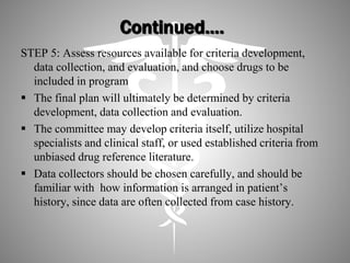 Continued….
STEP 5: Assess resources available for criteria development,
data collection, and evaluation, and choose drugs to be
included in program
 The final plan will ultimately be determined by criteria
development, data collection and evaluation.
 The committee may develop criteria itself, utilize hospital
specialists and clinical staff, or used established criteria from
unbiased drug reference literature.
 Data collectors should be chosen carefully, and should be
familiar with how information is arranged in patient’s
history, since data are often collected from case history.
 