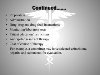 Continued…….
• Preparation
• Administration
• Drug-drug and drug food interactions
• Monitoring/laboratory tests
• Patient education/instructions
• Anticipated results of therapy
• Cost of course of therapy
For example, a committee may have selected ceftazidime,
heparin, and salbutamol for evaluation.
 
