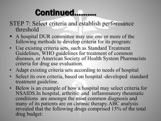 Continued……….
STEP 7: Select criteria and establish performance
threshold
 A hospital DUR committee may use one or more of the
following methods to develop criteria for its program:
• Use existing criteria sets, such as Standard Treatment
Guidelines, WHO guidelines for treatment of common
diseases, or American Society of Health System Pharmacists
criteria for drug use evaluation.
• Adapt existing criteria sets according to needs of hospital
• Select its own criteria, based on hospital -developed standard
treatment guideline.
• Below is an example of how a hospital may select criteria for
NSAIDS.In hospital, arthritic and inflammatory rheumatic
conditions are amongst the most common diagnosis and
many of its patients are on chronic therapy.ABC analysis
revealed that the following drugs comprised 15% of the total
drug budget:
 