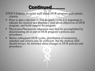 Continued……….
STEP 9:Educate hospital staff about DUR program and current
criteria
 Prior to data collection in first program cycle, it is important to
educate the medical and pharmacy staff about objectives of DUR
program, and build support for program.
 Physicians/Pharmacists education may best be accomplished by
disseminating all or part of DUR program’s policies and
procedures.
 Before subsequent DUR cycles, distribution of monitoring
schedule and criteria may be sufficient but the medical staff
should always be informed about changes in DUR policies and
procedures.
 