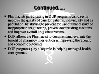 Continued…..
 Pharmacists participating in DUR programs can directly
improve the quality of care for patients, individually and as
population, by striving to prevent the use of unnecessary or
inappropriate drug therapy, prevent adverse drug reactions
and improve overall drug effectiveness.
 DUR allows the Pharmacist to document and evaluate the
benefit of pharmacy intervention in improving therapeutic
and economic outcomes.
 DUR programs play a key role in helping managed health
care systems.
 