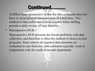 Continued………..
It differs from prospective in that the data collection does not
have to occur prior to administration of a first dose. This
method of data collection is most suitable when staffing
permits a daily review of case histories.
• Retrospective DUR:-
Retrospective DUR presents the fewest problems with data
collection, and therefore is often the method of choice in new
programs. Since almost all required data elements are
contained in case histories, data collectors typically work in
cooperation with the medical records department.
 