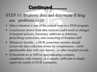 Continued………..
STEP 11: Evaluate data and determine if drug
use problems exist
 Data evaluation is one of the critical steps in a DUR program.
 Conclusions drawn from data analysis could result in changes
in hospital policies, formulary additions or deletions,
prescribing restrictions, and counseling of hospital staff.
 Whenever feasible , a DUR committee member should
review the data collection forms for completeness , verify
questionable data with case history , or other hospital records.
 If threshold set at 100%is met(indicating complete
compliance with criteria) , it is usually sufficient to simply
report the results of DUR committee.
 