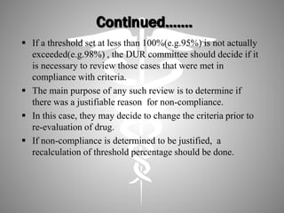 Continued…….
 If a threshold set at less than 100%(e.g.95%) is not actually
exceeded(e.g.98%) , the DUR committee should decide if it
is necessary to review those cases that were met in
compliance with criteria.
 The main purpose of any such review is to determine if
there was a justifiable reason for non-compliance.
 In this case, they may decide to change the criteria prior to
re-evaluation of drug.
 If non-compliance is determined to be justified, a
recalculation of threshold percentage should be done.
 