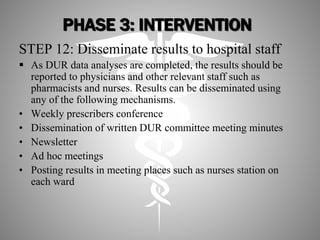PHASE 3: INTERVENTION
STEP 12: Disseminate results to hospital staff
 As DUR data analyses are completed, the results should be
reported to physicians and other relevant staff such as
pharmacists and nurses. Results can be disseminated using
any of the following mechanisms.
• Weekly prescribers conference
• Dissemination of written DUR committee meeting minutes
• Newsletter
• Ad hoc meetings
• Posting results in meeting places such as nurses station on
each ward
 