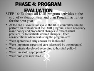 PHASE 4: PROGRAM
EVALUATION
STEP 16: Evaluate all DUR program activities at the
end of evaluation year and plan Program activities
for the next year
 At the end of evaluation cycle, the DUR committee should
perform an evaluation of the DUR program, and if necessary
make policy and procedural changes to reflect actual
practices, or to facilitate desired changes. Other
considerations when evaluating the program are:
• Were appropriate drug chosen for inclusion?
• Were important aspects of care addressed by the program?
• Were criteria developed according to hospital policy?
• Were threshold appropriate?
• Were problems identified ?
 