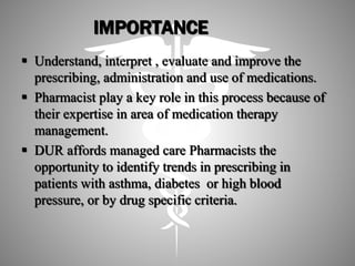 IMPORTANCE
 Understand, interpret , evaluate and improve the
prescribing, administration and use of medications.
 Pharmacist play a key role in this process because of
their expertise in area of medication therapy
management.
 DUR affords managed care Pharmacists the
opportunity to identify trends in prescribing in
patients with asthma, diabetes or high blood
pressure, or by drug specific criteria.
 