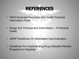 REFERENCES
• WHO Essential Medicines And Health Products
Information Portal
• Drugs And Therapeutics Committees – A Practical
Guide
• ASHP Guidelines On Medication-Use Evaluation
• Guidelines For Implementing Drug Utilization Review
Programs In Hospitals
 